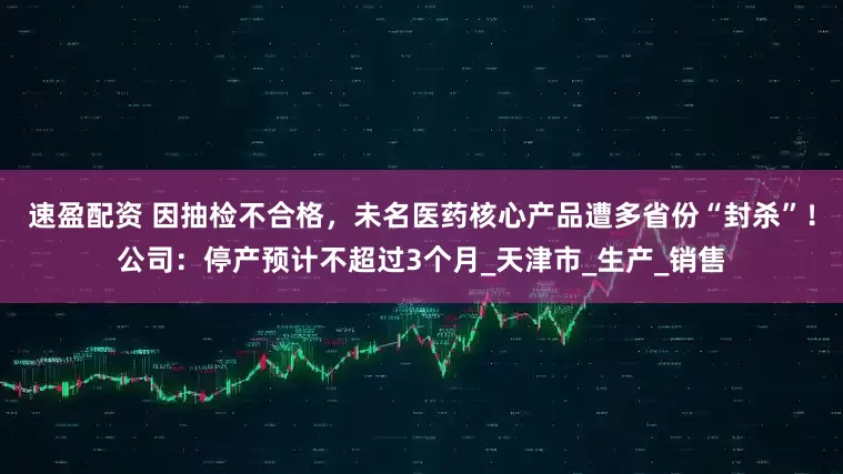 速盈配资 因抽检不合格，未名医药核心产品遭多省份“封杀”！公司：停产预计不超过3个月_天津市_生产_销售