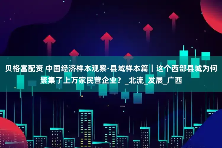 贝格富配资 中国经济样本观察·县域样本篇｜这个西部县城为何聚集了上万家民营企业？_北流_发展_广西