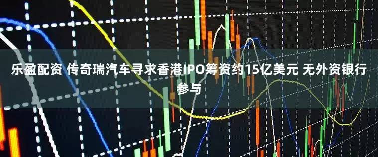 乐盈配资 传奇瑞汽车寻求香港IPO筹资约15亿美元 无外资银行参与