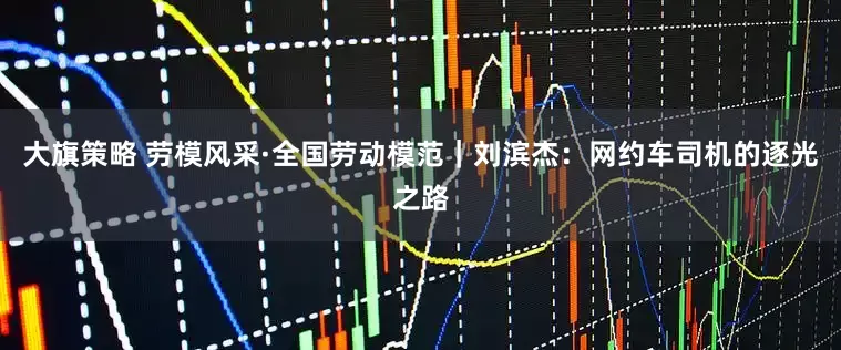 大旗策略 劳模风采·全国劳动模范｜刘滨杰：网约车司机的逐光之路