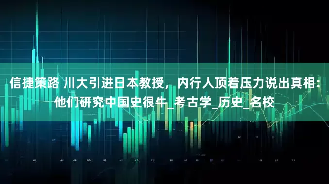 信捷策路 川大引进日本教授，内行人顶着压力说出真相：他们研究中国史很牛_考古学_历史_名校