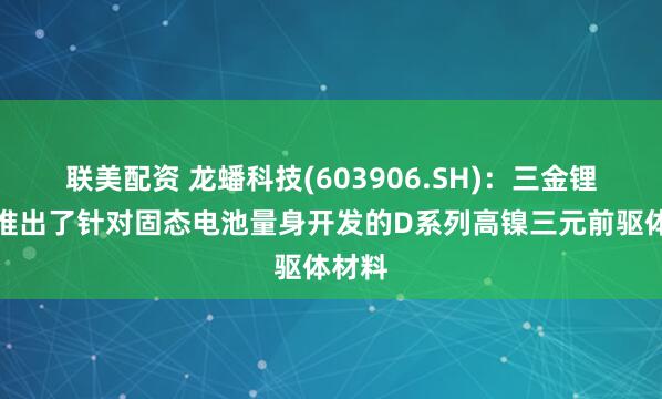 联美配资 龙蟠科技(603906.SH)：三金锂电还推出了针对固态电池量身开发的D系列高镍三元前驱体材料