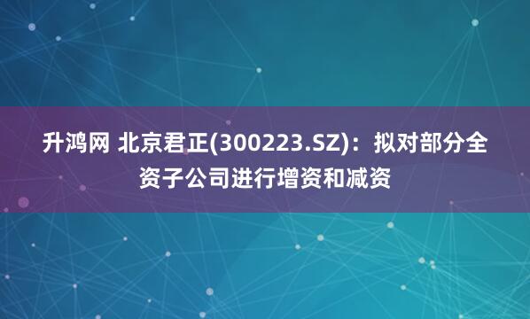 升鸿网 北京君正(300223.SZ)：拟对部分全资子公司进行增资和减资