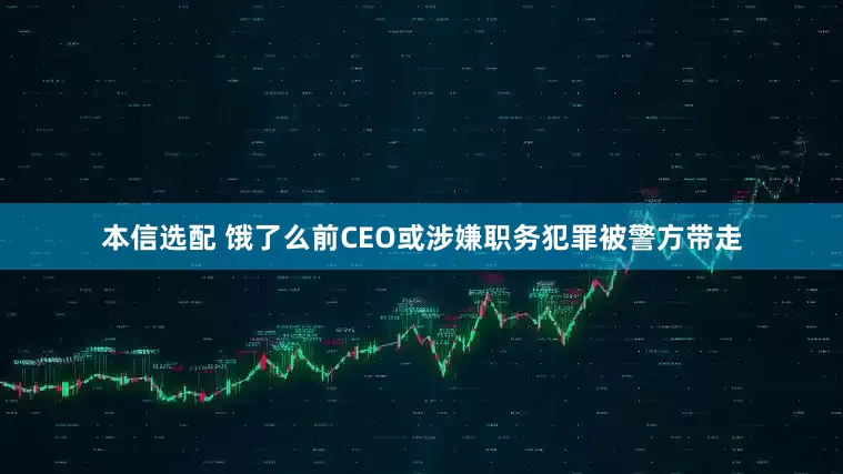 本信选配 饿了么前CEO或涉嫌职务犯罪被警方带走