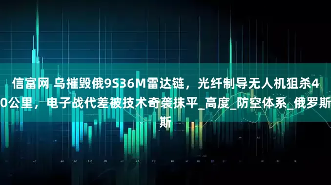 信富网 乌摧毁俄9S36M雷达链，光纤制导无人机狙杀40公里，电子战代差被技术奇袭抹平_高度_防空体系_俄罗斯