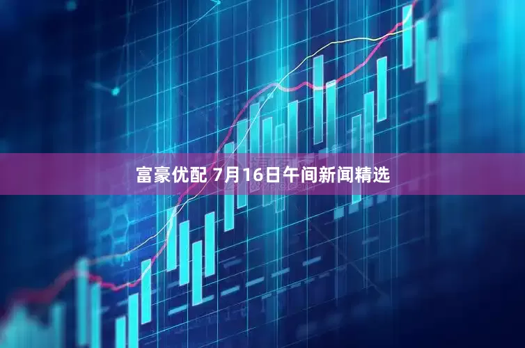 富豪优配 7月16日午间新闻精选