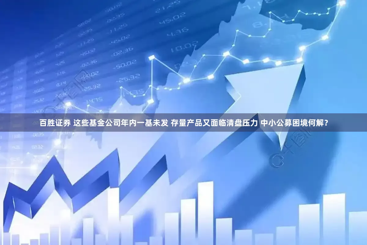 百胜证券 这些基金公司年内一基未发 存量产品又面临清盘压力 中小公募困境何解？