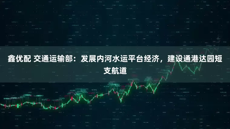 鑫优配 交通运输部：发展内河水运平台经济，建设通港达园短支航道