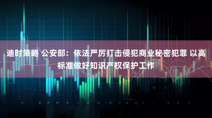 迪时策略 公安部：依法严厉打击侵犯商业秘密犯罪 以高标准做好知识产权保护工作