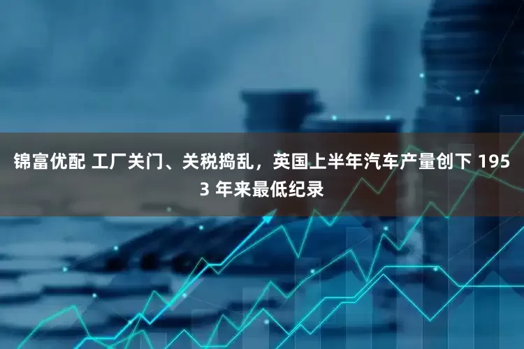 锦富优配 工厂关门、关税捣乱，英国上半年汽车产量创下 1953 年来最低纪录