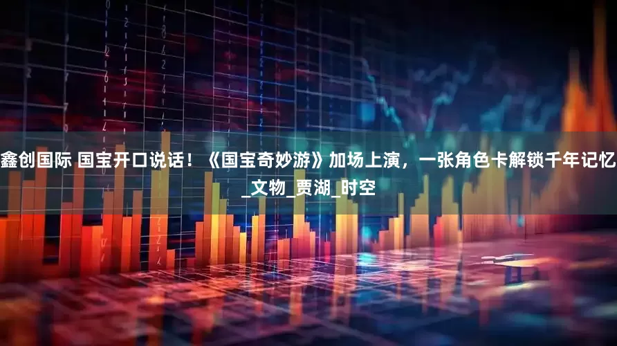 鑫创国际 国宝开口说话！《国宝奇妙游》加场上演，一张角色卡解锁千年记忆_文物_贾湖_时空