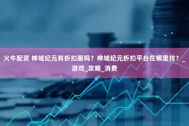 火牛配资 神域纪元有折扣服吗？神域纪元折扣平台在哪里找？_游戏_攻略_消费