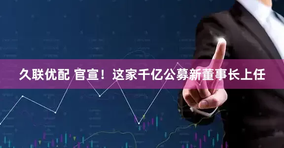 久联优配 官宣！这家千亿公募新董事长上任