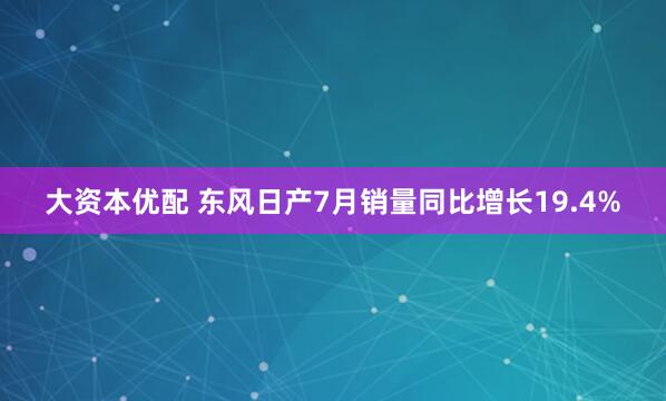 大资本优配 东风日产7月销量同比增长19.4%