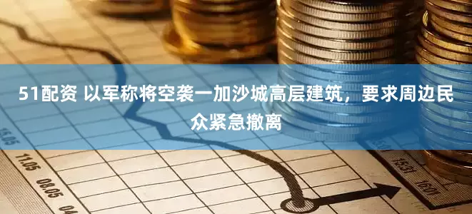 51配资 以军称将空袭一加沙城高层建筑，要求周边民众紧急撤离