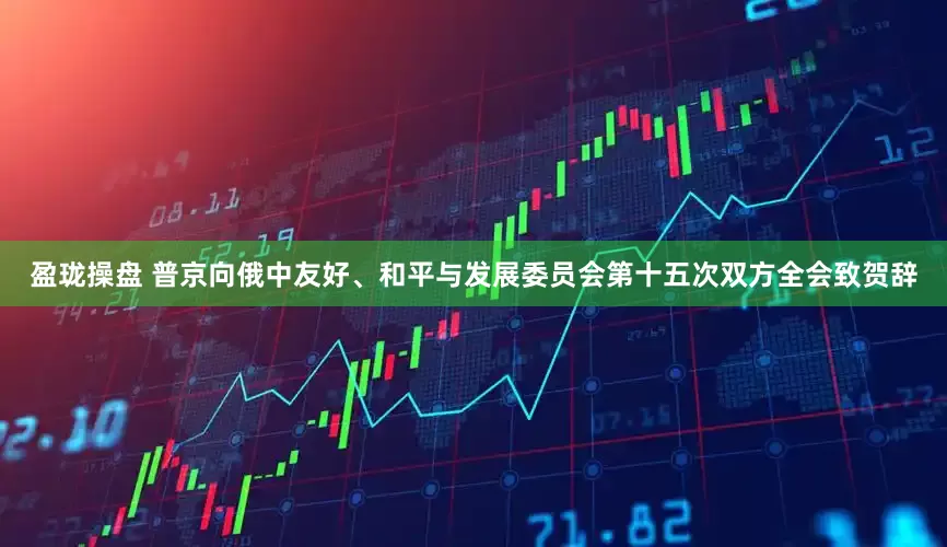 盈珑操盘 普京向俄中友好、和平与发展委员会第十五次双方全会致贺辞