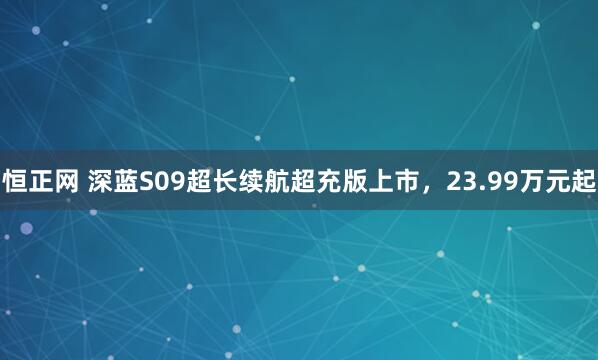 恒正网 深蓝S09超长续航超充版上市，23.99万元起