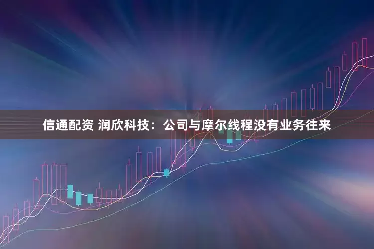 信通配资 润欣科技：公司与摩尔线程没有业务往来