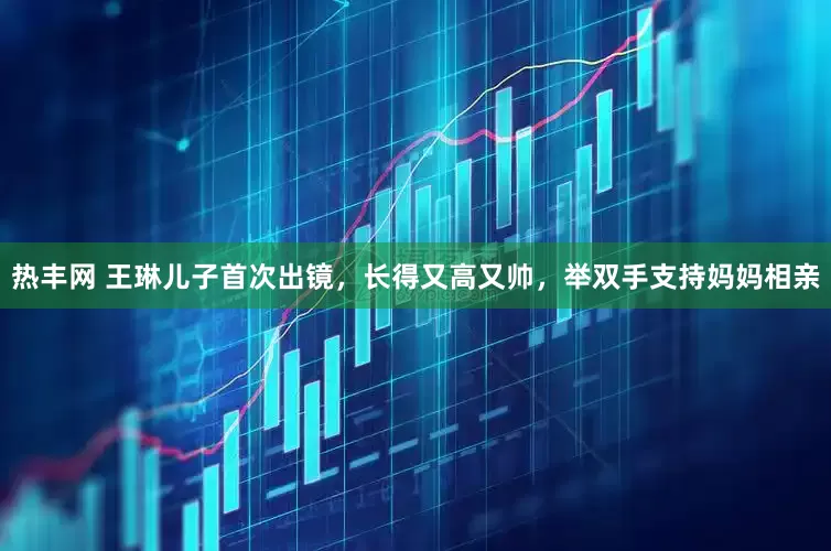 热丰网 王琳儿子首次出镜，长得又高又帅，举双手支持妈妈相亲
