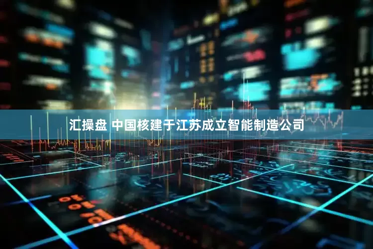 汇操盘 中国核建于江苏成立智能制造公司