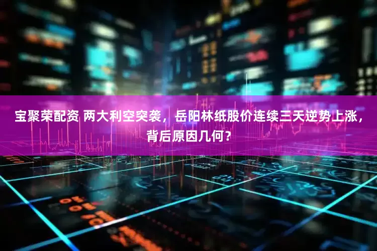 宝聚荣配资 两大利空突袭，岳阳林纸股价连续三天逆势上涨，背后原因几何？