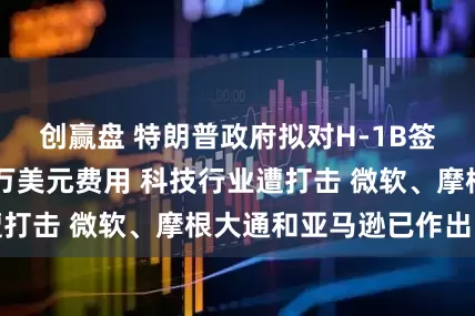 创赢盘 特朗普政府拟对H-1B签证每年征收10万美元费用 科技行业遭打击 微软、摩根大通和亚马逊已作出回应