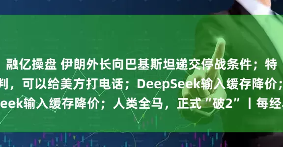 融亿操盘 伊朗外长向巴基斯坦递交停战条件；特朗普：如果伊朗想谈判，可以给美方打电话；DeepSeek输入缓存降价；人类全马，正式“破2”丨每经早参