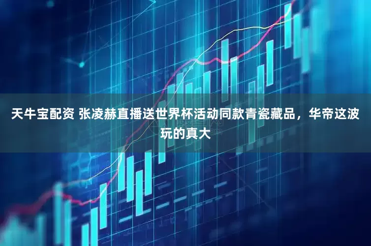 天牛宝配资 张凌赫直播送世界杯活动同款青瓷藏品，华帝这波玩的真大