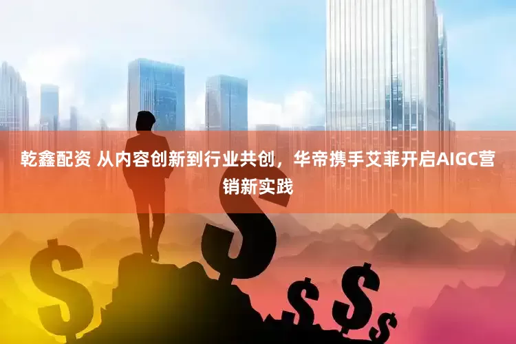 乾鑫配资 从内容创新到行业共创，华帝携手艾菲开启AIGC营销新实践
