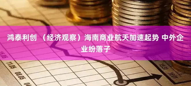 鸿泰利创 （经济观察）海南商业航天加速起势 中外企业纷落子